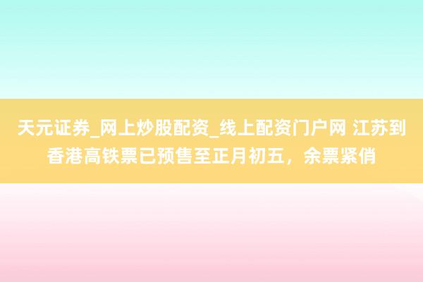 天元证券_网上炒股配资_线上配资门户网 江苏到香港高铁票已预售至正月初五，余票紧俏