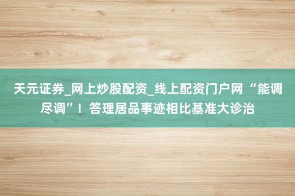 天元证券_网上炒股配资_线上配资门户网 “能调尽调”！答理居品事迹相比基准大诊治