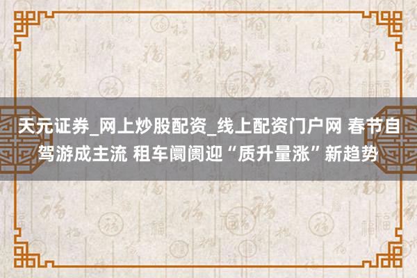 天元证券_网上炒股配资_线上配资门户网 春节自驾游成主流 租车阛阓迎“质升量涨”新趋势