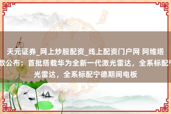 天元证券_网上炒股配资_线上配资门户网 阿维塔 06T 部分参数公布：首批搭载华为全新一代激光雷达，全系标配宁德期间电板