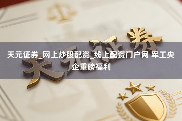 天元证券_网上炒股配资_线上配资门户网 军工央企重磅福利
