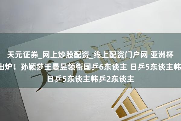 天元证券_网上炒股配资_线上配资门户网 亚洲杯女单16强出炉！孙颖莎王曼昱领衔国乒6东谈主 日乒5东谈主韩乒2东谈主