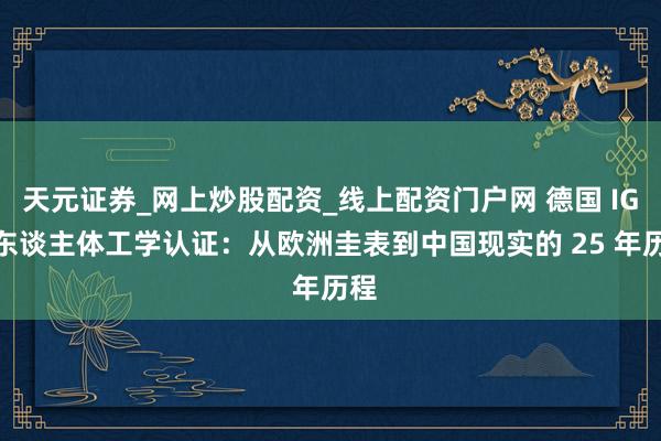 天元证券_网上炒股配资_线上配资门户网 德国 IGR 东谈主体工学认证：从欧洲圭表到中国现实的 25 年历程