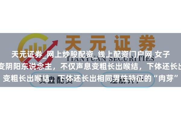 天元证券_网上炒股配资_线上配资门户网 女子称健身被行使打针药物变阴阳东说念主，不仅声息变粗长出喉结，下体还长出相同男性特征的“肉芽”