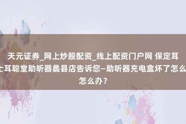 天元证券_网上炒股配资_线上配资门户网 保定耳卫士耳聪堂助听器蠡县店告诉您—助听器充电盒坏了怎么办？