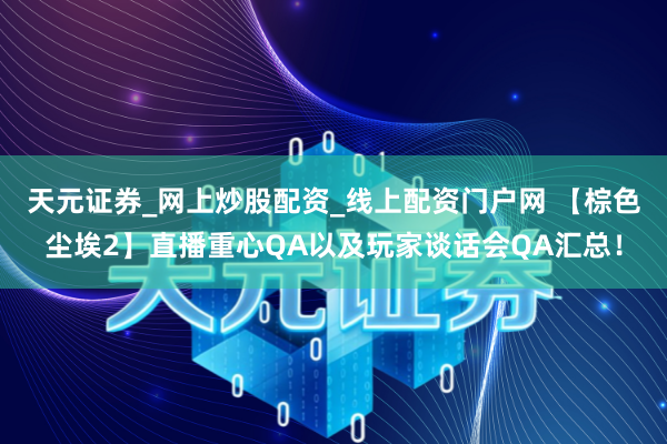 天元证券_网上炒股配资_线上配资门户网 【棕色尘埃2】直播重心QA以及玩家谈话会QA汇总！