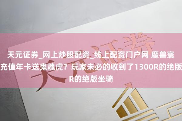 天元证券_网上炒股配资_线上配资门户网 魔兽寰宇：充值年卡送鬼魂虎？玩家未必的收到了1300R的绝版坐骑
