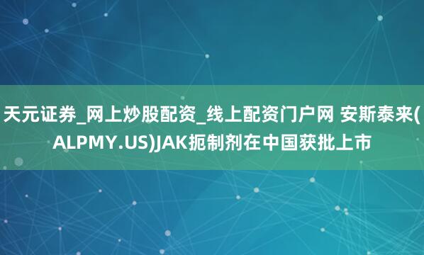 天元证券_网上炒股配资_线上配资门户网 安斯泰来(ALPMY.US)JAK扼制剂在中国获批上市