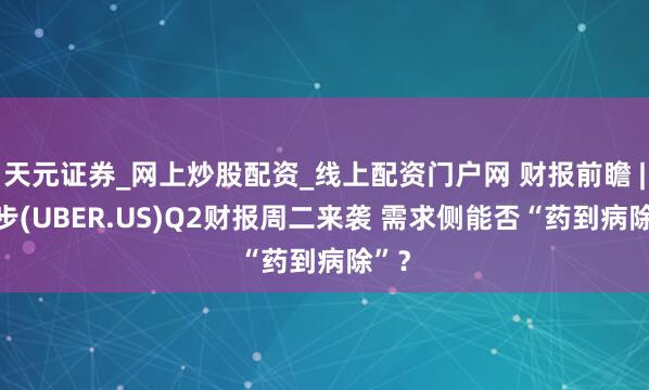 天元证券_网上炒股配资_线上配资门户网 财报前瞻 | 优步(UBER.US)Q2财报周二来袭 需求侧能否“药到病除”？