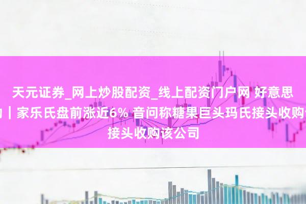 天元证券_网上炒股配资_线上配资门户网 好意思股异动｜家乐氏盘前涨近6% 音问称糖果巨头玛氏接头收购该公司