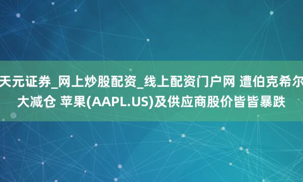 天元证券_网上炒股配资_线上配资门户网 遭伯克希尔大减仓 苹果(AAPL.US)及供应商股价皆皆暴跌