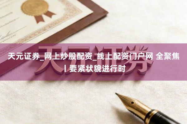 天元证券_网上炒股配资_线上配资门户网 全聚焦丨要紧状貌进行时