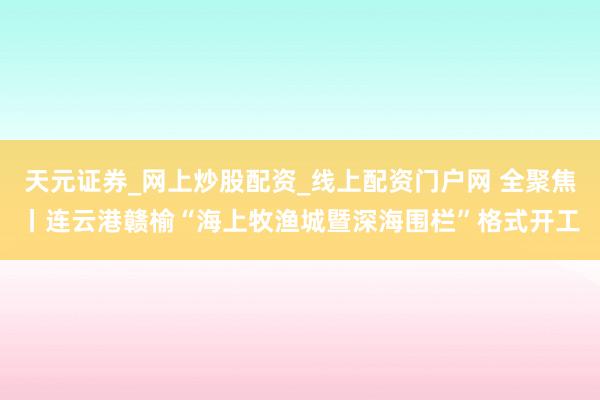 天元证券_网上炒股配资_线上配资门户网 全聚焦丨连云港赣榆“海上牧渔城暨深海围栏”格式开工