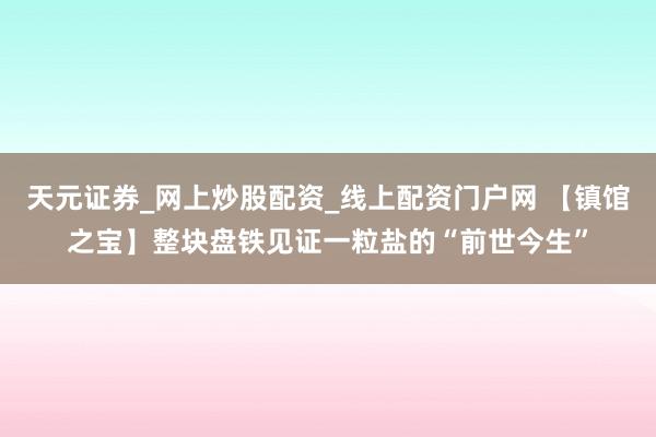 天元证券_网上炒股配资_线上配资门户网 【镇馆之宝】整块盘铁见证一粒盐的“前世今生”