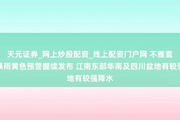 天元证券_网上炒股配资_线上配资门户网 不雅寰球丨暴雨黄色预警握续发布 江南东部华南及四川盆地有较强降水