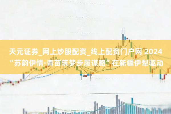 天元证券_网上炒股配资_线上配资门户网 2024“苏韵伊情·青苗筑梦步履谋略”在新疆伊犁驱动