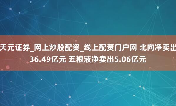 天元证券_网上炒股配资_线上配资门户网 北向净卖出36.49亿元 五粮液净卖出5.06亿元