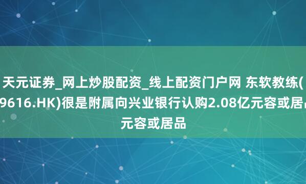 天元证券_网上炒股配资_线上配资门户网 东软教练(09616.HK)很是附属向兴业银行认购2.08亿元容或居品