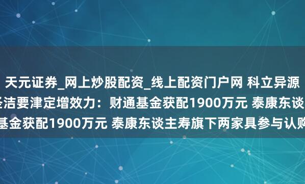 天元证券_网上炒股配资_线上配资门户网 科立异源(300731.SZ)表露圣洁要津定增效力：财通基金获配1900万元 泰康东谈主寿旗下两家具参与认购