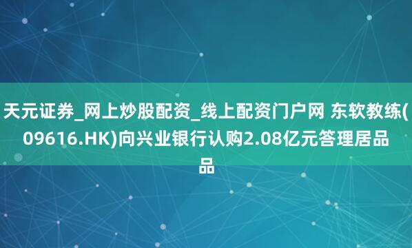 天元证券_网上炒股配资_线上配资门户网 东软教练(09616.HK)向兴业银行认购2.08亿元答理居品
