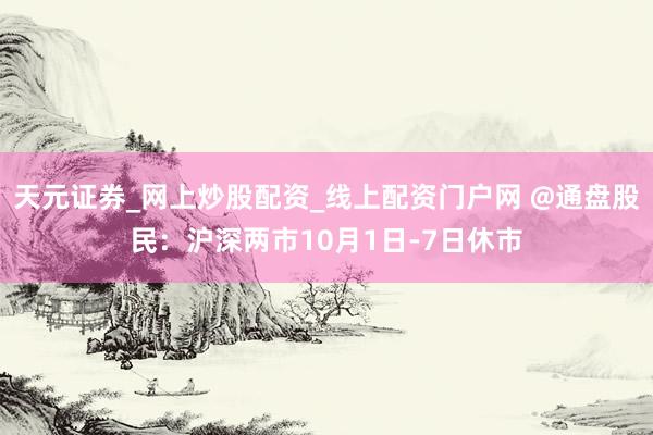 天元证券_网上炒股配资_线上配资门户网 @通盘股民：沪深两市10月1日-7日休市