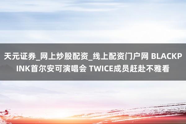 天元证券_网上炒股配资_线上配资门户网 BLACKPINK首尔安可演唱会 TWICE成员赶赴不雅看
